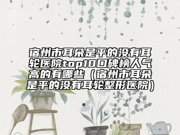 宿州市耳朵是平的沒(méi)有耳輪醫(yī)院top10口碑榜人氣高的有哪些（宿州市耳朵是平的沒(méi)有耳輪整形醫(yī)院）