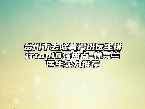 臺(tái)州市去除黃褐斑醫(yī)生排行top10強(qiáng)盤點(diǎn)-林秀蘭醫(yī)生實(shí)力推薦