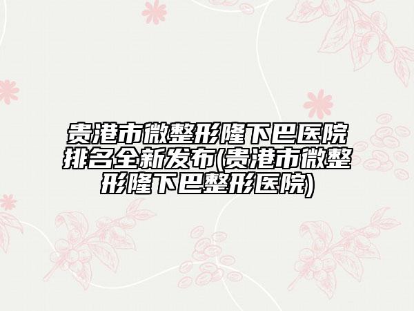 貴港市微整形隆下巴醫(yī)院排名全新發(fā)布(貴港市微整形隆下巴整形醫(yī)院)