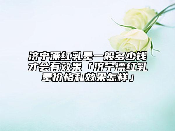 濟(jì)寧漂紅乳暈一般多少錢才會有效果「濟(jì)寧漂紅乳暈價(jià)格和效果怎樣」
