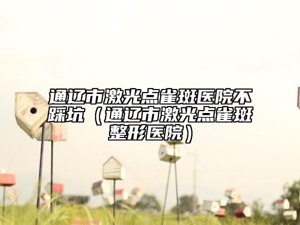 通遼市激光點雀斑醫(yī)院不踩坑（通遼市激光點雀斑整形醫(yī)院）