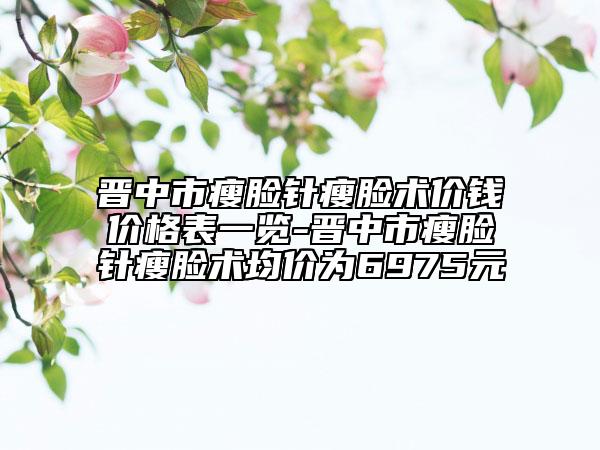 晉中市瘦臉針瘦臉術(shù)價(jià)錢(qián)價(jià)格表一覽-晉中市瘦臉針瘦臉術(shù)均價(jià)為6975元