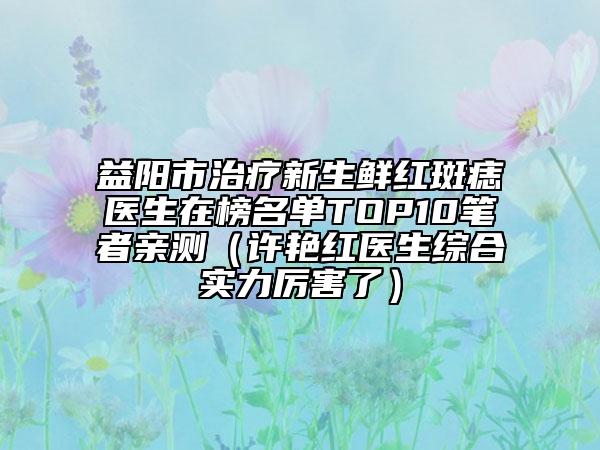 益陽市治療新生鮮紅斑痣醫(yī)生在榜名單TOP10筆者親測（許艷紅醫(yī)生綜合實力厲害了）