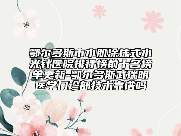 鄂爾多斯市水肌涂抹式水光針醫(yī)院排行榜前十名榜單更新-鄂爾多斯武瑞明醫(yī)學(xué)門診部技術(shù)靠譜嗎