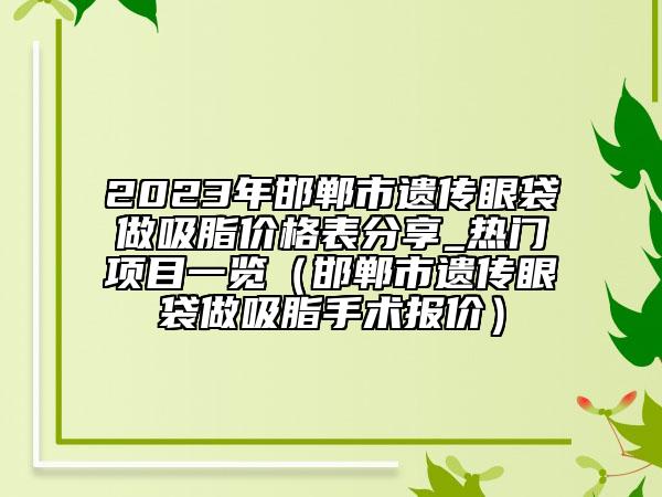 2023年邯鄲市遺傳眼袋做吸脂價(jià)格表分享_熱門項(xiàng)目一覽（邯鄲市遺傳眼袋做吸脂手術(shù)報(bào)價(jià)）