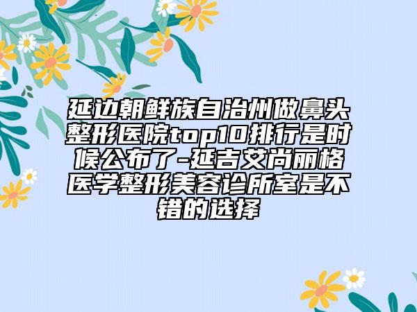 延邊朝鮮族自治州做鼻頭整形醫(yī)院top10排行是時候公布了-延吉艾尚麗格醫(yī)學整形美容診所室是不錯的選擇