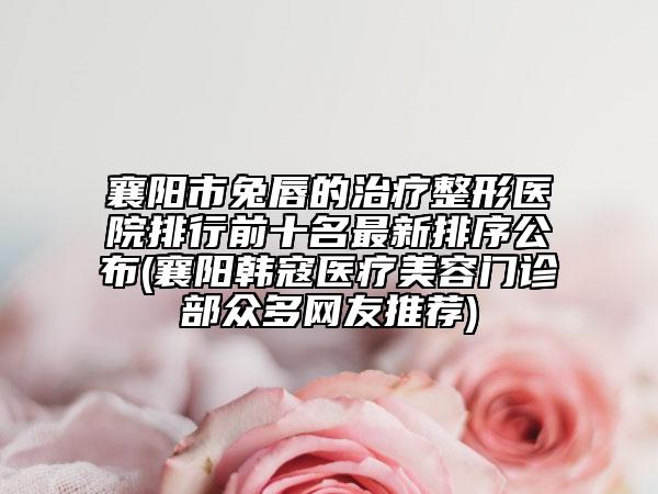 襄陽市兔唇的治療整形醫(yī)院排行前十名最新排序公布(襄陽韓寇醫(yī)療美容門診部眾多網(wǎng)友推薦)