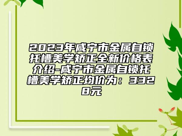 2023年咸寧市金屬自鎖托槽美學(xué)矯正全新價格表介紹-咸寧市金屬自鎖托槽美學(xué)矯正均價為：3328元