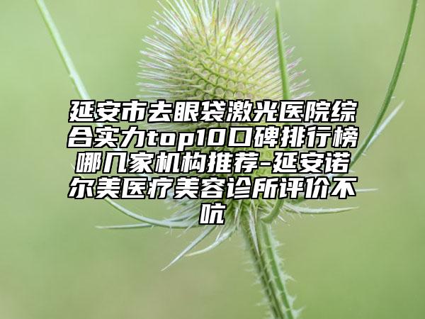 延安市去眼袋激光醫(yī)院綜合實(shí)力top10口碑排行榜哪幾家機(jī)構(gòu)推薦-延安諾爾美醫(yī)療美容診所評(píng)價(jià)不吭