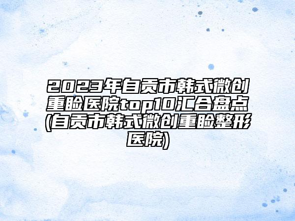 2023年自貢市韓式微創(chuàng)重瞼醫(yī)院top10匯合盤點(自貢市韓式微創(chuàng)重瞼整形醫(yī)院)