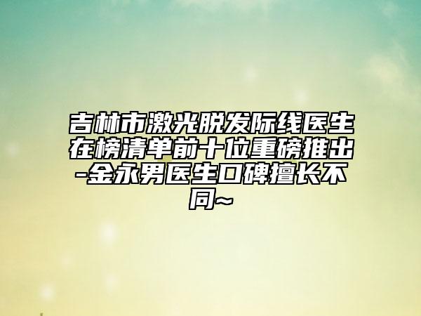 吉林市激光脫發(fā)際線醫(yī)生在榜清單前十位重磅推出-金永男醫(yī)生口碑擅長(zhǎng)不同~