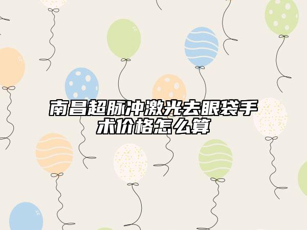 南昌超脈沖激光去眼袋手術價格怎么算