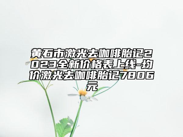 黃石市激光去咖啡胎記2023全新價格表上線-均價激光去咖啡胎記7806元