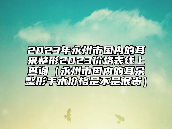 2023年永州市國內(nèi)的耳朵整形2023價格表線上查詢（永州市國內(nèi)的耳朵整形手術(shù)價格是不是很貴）