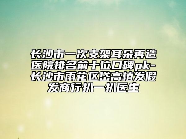 長沙市一次支架耳朵再造醫(yī)院排名前十位口碑pk-長沙市雨花區(qū)岱高植發(fā)假發(fā)商行扒一扒醫(yī)生