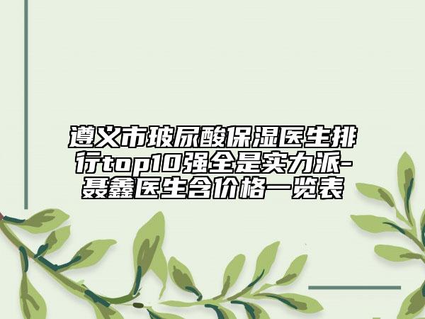 遵義市玻尿酸保濕醫(yī)生排行top10強(qiáng)全是實(shí)力派-聶鑫醫(yī)生含價(jià)格一覽表