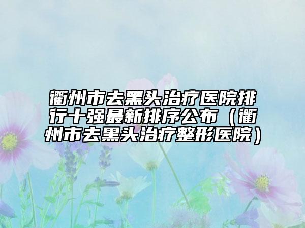 衢州市去黑頭治療醫(yī)院排行十強(qiáng)最新排序公布（衢州市去黑頭治療整形醫(yī)院）