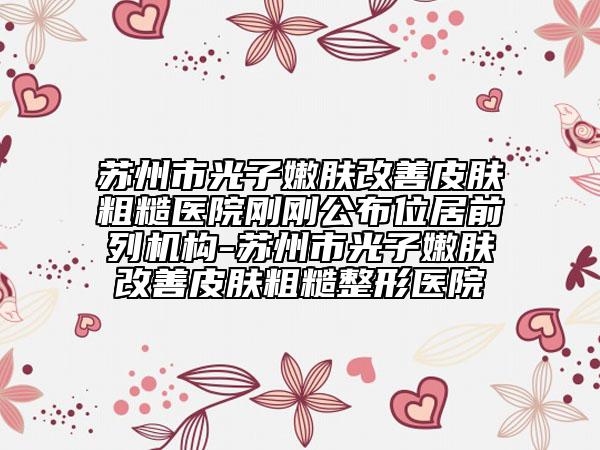 蘇州市光子嫩膚改善皮膚粗糙醫(yī)院剛剛公布位居前列機構-蘇州市光子嫩膚改善皮膚粗糙整形醫(yī)院