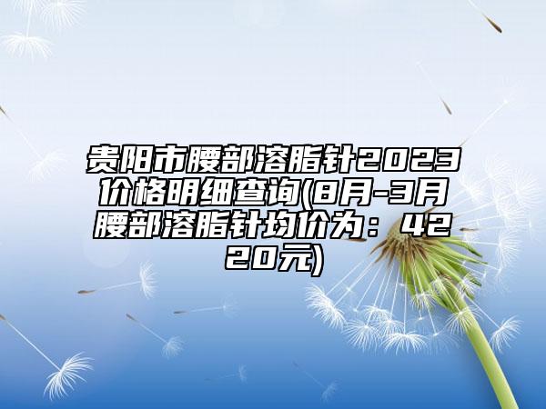 貴陽市腰部溶脂針2023價格明細查詢(8月-3月腰部溶脂針均價為：4220元)