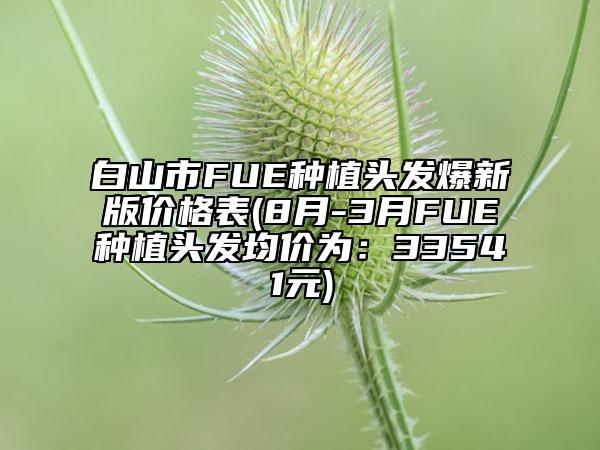 白山市FUE種植頭發(fā)爆新版價格表(8月-3月FUE種植頭發(fā)均價為：33541元)