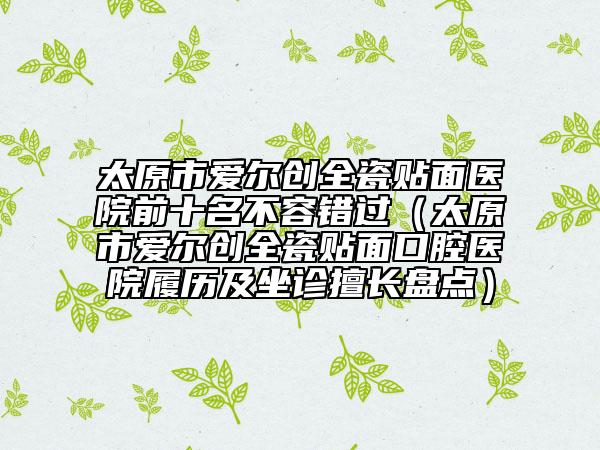 太原市愛爾創(chuàng)全瓷貼面醫(yī)院前十名不容錯過（太原市愛爾創(chuàng)全瓷貼面口腔醫(yī)院履歷及坐診擅長盤點）