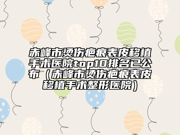 赤峰市燙傷疤痕表皮移植手術(shù)醫(yī)院top10排名已公布（赤峰市燙傷疤痕表皮移植手術(shù)整形醫(yī)院）