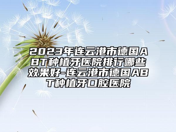 2023年連云港市德國(guó)ABT種植牙醫(yī)院排行哪些效果好-連云港市德國(guó)ABT種植牙口腔醫(yī)院