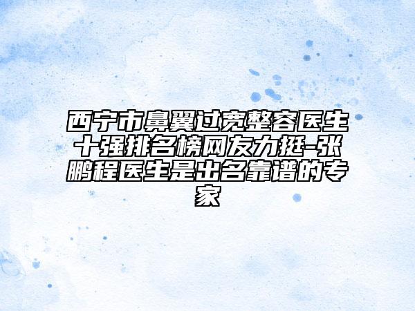 西寧市鼻翼過寬整容醫(yī)生十強排名榜網友力挺-張鵬程醫(yī)生是出名靠譜的專家