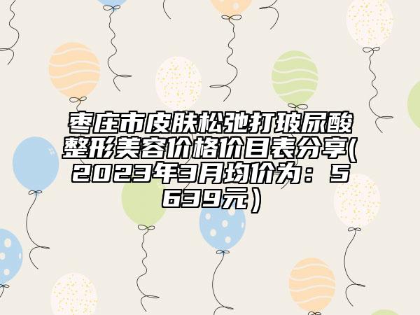 棗莊市皮膚松弛打玻尿酸整形美容價(jià)格價(jià)目表分享(2023年3月均價(jià)為：5639元）