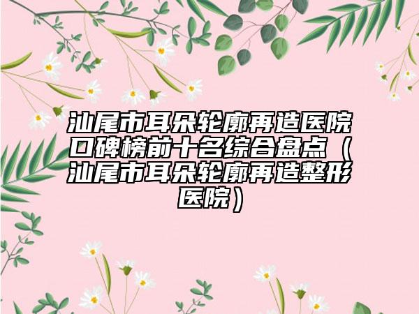 汕尾市耳朵輪廓再造醫(yī)院口碑榜前十名綜合盤點(diǎn)（汕尾市耳朵輪廓再造整形醫(yī)院）