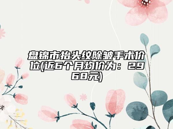 盤錦市抬頭紋除皺手術(shù)價位(近6個月均價為：2968元)