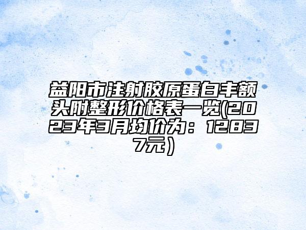 益陽市注射膠原蛋白豐額頭附整形價格表一覽(2023年3月均價為：12837元）