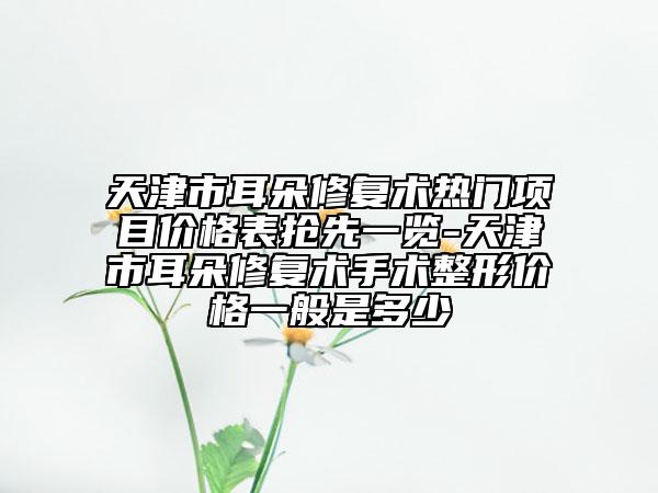天津市耳朵修復(fù)術(shù)熱門(mén)項(xiàng)目?jī)r(jià)格表?yè)屜纫挥[-天津市耳朵修復(fù)術(shù)手術(shù)整形價(jià)格一般是多少