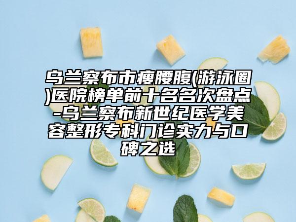 烏蘭察布市瘦腰腹(游泳圈)醫(yī)院榜單前十名名次盤點(diǎn)-烏蘭察布新世紀(jì)醫(yī)學(xué)美容整形?？崎T診實(shí)力與口碑之選
