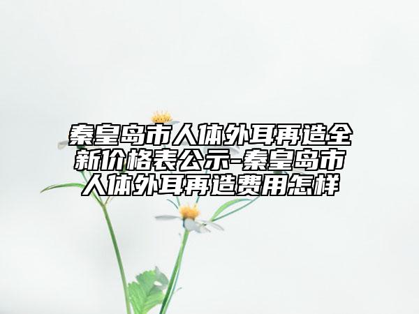 秦皇島市人體外耳再造全新價格表公示-秦皇島市人體外耳再造費用怎樣