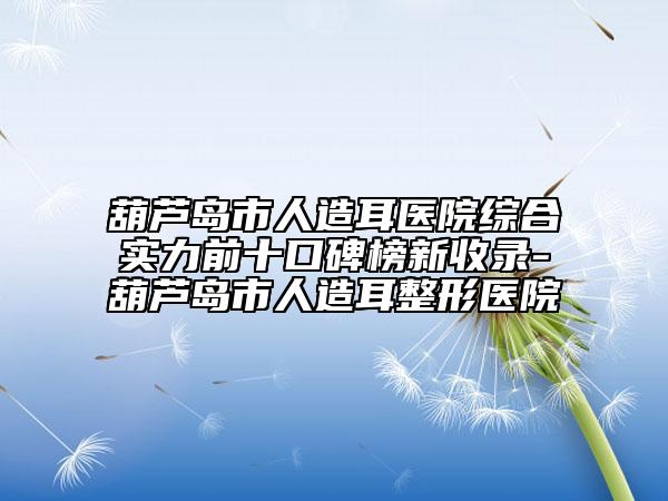 葫蘆島市人造耳醫(yī)院綜合實力前十口碑榜新收錄-葫蘆島市人造耳整形醫(yī)院