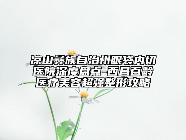 涼山彝族自治州眼袋內(nèi)切醫(yī)院深度盤點-西昌百齡醫(yī)療美容超強整形攻略