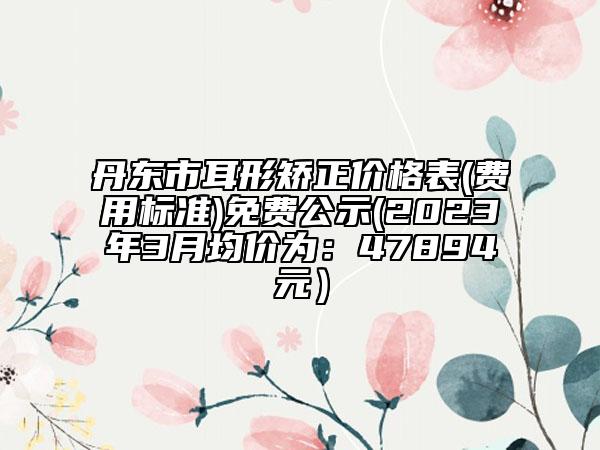 丹東市耳形矯正價格表(費用標(biāo)準(zhǔn))免費公示(2023年3月均價為：47894元）