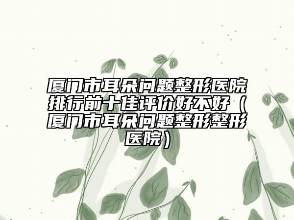 廈門市耳朵問題整形醫(yī)院排行前十佳評(píng)價(jià)好不好（廈門市耳朵問題整形整形醫(yī)院）