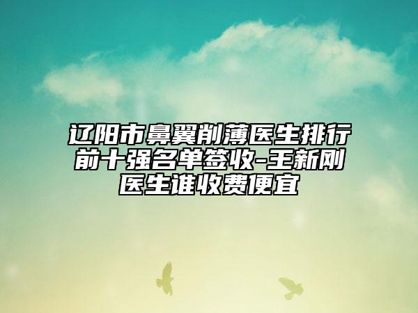 遼陽市鼻翼削薄醫(yī)生排行前十強名單簽收-王新剛醫(yī)生誰收費便宜