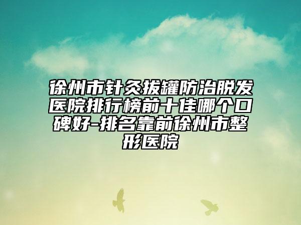 徐州市針灸拔罐防治脫發(fā)醫(yī)院排行榜前十佳哪個(gè)口碑好-排名靠前徐州市整形醫(yī)院