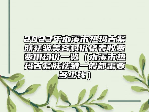 2023年本溪市熱瑪吉緊膚祛皺美容科價(jià)格表收費(fèi)費(fèi)用均價(jià)一覽（本溪市熱瑪吉緊膚祛皺一般都需要多少錢）