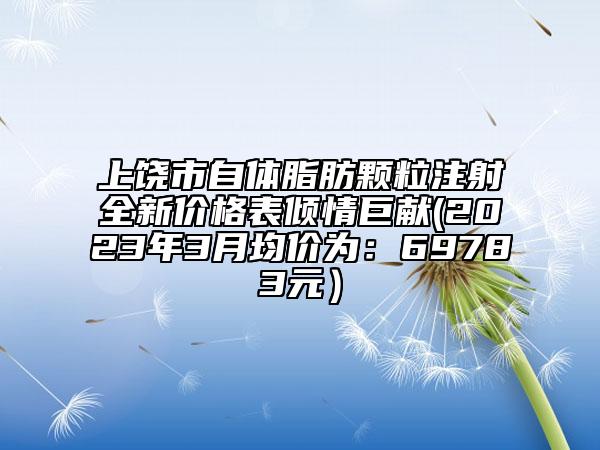 上饒市自體脂肪顆粒注射全新價格表傾情巨獻(2023年3月均價為：69783元）