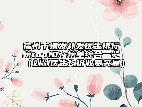 宿州市植發(fā)補(bǔ)發(fā)醫(yī)生排行榜top10強(qiáng)榜單綜合一覽（劉劍醫(yī)生均價(jià)收費(fèi)突顯）