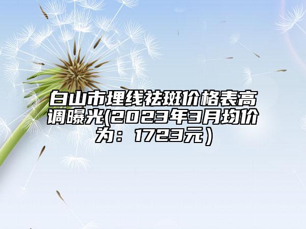 白山市埋線祛斑價格表高調(diào)曝光(2023年3月均價為：1723元）