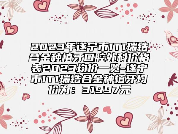 2023年遂寧市ITI瑞鋯合金種植牙口腔外科價格表2023均價一覽-遂寧市ITI瑞鋯合金種植牙均價為：31997元