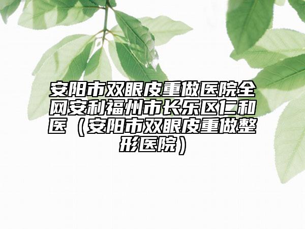 安陽(yáng)市雙眼皮重做醫(yī)院全網(wǎng)安利福州市長(zhǎng)樂(lè)區(qū)仁和醫(yī)（安陽(yáng)市雙眼皮重做整形醫(yī)院）