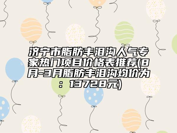 濟(jì)寧市脂肪豐淚溝人氣專家熱門項(xiàng)目?jī)r(jià)格表推薦(8月-3月脂肪豐淚溝均價(jià)為：13728元)