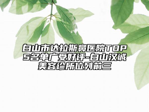 白山市達拉斯鼻醫(yī)院TOP5名單廣受好評-白山漢誠美容診所位列前三
