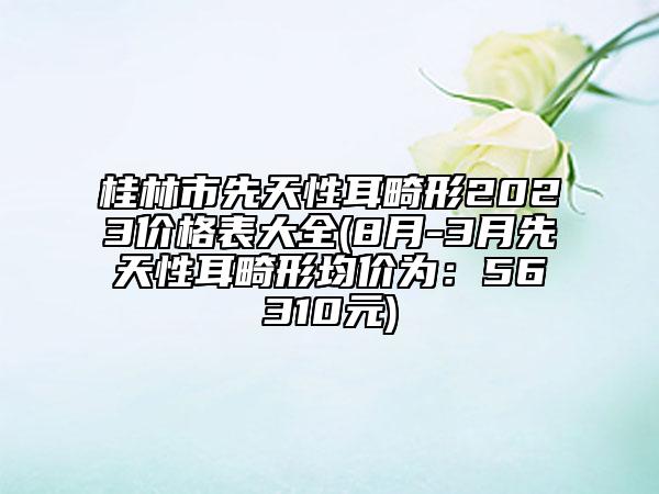 桂林市先天性耳畸形2023價(jià)格表大全(8月-3月先天性耳畸形均價(jià)為：56310元)